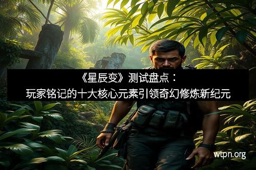 《星辰变》测试盘点：玩家铭记的十大核心元素引领奇幻修炼新纪元