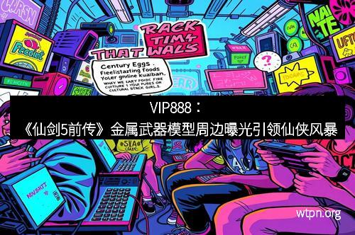 VIP888：《仙剑5前传》金属武器模型周边曝光引领仙侠风暴