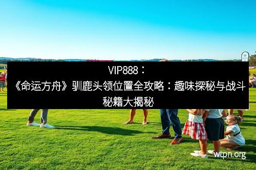 VIP888：《命运方舟》驯鹿头领位置全攻略：趣味探秘与战斗秘籍大揭秘